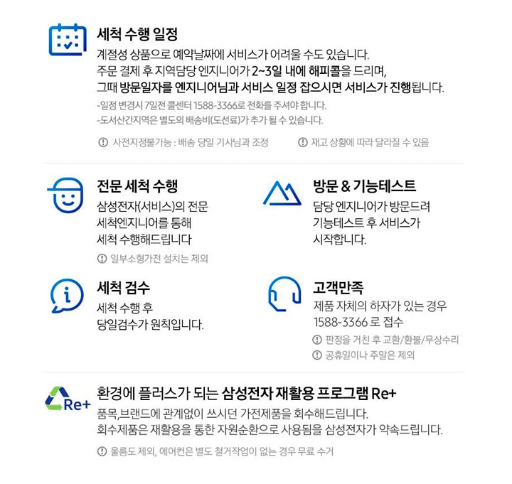 총 5단계의 배송서비스를 안내합니다. 첫번째 세척 수행 일정 계절성 상품으로 예약날짜에 서비스가 어려울 수도 있습니다. 주문 결제 후 지역담당 엔지니어가 2~3일 내에 해피콜을 드리며, 그때 방문일자를 엔지니어님과 서비스 일정 잡으시면 서비스가 진행됩니다. 일정 변경 시 7일전 콜센터 1588-3366로 전화를 주셔야 합니다. 도서산간지역은 별도의 배송비(도선료)가 추가될 수 있습니다. 사전지정 불가능 : 배송 당일 기사님과 조정, 재고 상황에 따라 달라질 수 있음. 두번째 전문 세척 수행 삼성전자(서비스)의 전문 세척엔지니어를 통해 세척 수행해 드립니다. 일부 소형가전 설치는 제외. 세번째 방문&기능 테스트 담당 엔지니어가 발문드려 기능테스트 후 서비스가 시작됩니다. 네번째 세척 검수 세척 수행 후 당일검수가 원칙입니다. 다섯번째 고객만족 제품 자체의 하자가 있는 경우 1588-3366로 접수. 판정을 거친 후 교환/환불/무상수비, 공휴일이나 주말은 제외. 마지막 내용은 Re+ 로고와 함께 환경에 플러스가 되는 삼성전자 재활용 프로그램 Re+ 안내입니다. 세부내용은 품목, 브랜드에 관계없이 쓰시던 가전제품을 회수해드립니다. 회수제품은 재활용을 통한 자원순환으로 사용됨을 삼성전자가 약속드립니다. 울릉도 제외, 에어컨은 별도 철거작업이 없는 경우 무료 수거 라고 안내되어 있습니다.
