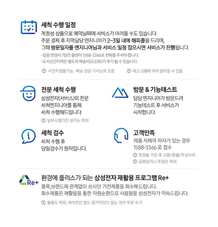 총 5단계의 배송서비스를 안내합니다. 첫번째 세척 수행 일정 계절성 상품으로 예약날짜에 서비스가 어려울 수도 있습니다. 주문 결제 후 지역담당 엔지니어가 2~3일 내에 해피콜을 드리며, 그때 방문일자를 엔지니어님과 서비스 일정 잡으시면 서비스가 진행됩니다. 일정 변경 시 7일전 콜센터 1588-3366로 전화를 주셔야 합니다. 도서산간지역은 별도의 배송비(도선료)가 추가될 수 있습니다. 사전지정 불가능 : 배송 당일 기사님과 조정, 재고 상황에 따라 달라질 수 있음. 두번째 전문 세척 수행 삼성전자(서비스)의 전문 세척엔지니어를 통해 세척 수행해 드립니다. 일부 소형가전 설치는 제외. 세번째 방문&기능 테스트 담당 엔지니어가 발문드려 기능테스트 후 서비스가 시작됩니다. 네번째 세척 검수 세척 수행 후 당일검수가 원칙입니다. 다섯번째 고객만족 제품 자체의 하자가 있는 경우 1588-3366로 접수. 판정을 거친 후 교환/환불/무상수비, 공휴일이나 주말은 제외. 마지막 내용은 Re+ 로고와 함께 환경에 플러스가 되는 삼성전자 재활용 프로그램 Re+ 안내입니다. 세부내용은 품목, 브랜드에 관계없이 쓰시던 가전제품을 회수해드립니다. 회수제품은 재활용을 통한 자원순환으로 사용됨을 삼성전자가 약속드립니다. 울릉도 제외, 에어컨은 별도 철거작업이 없는 경우 무료 수거 라고 안내되어 있습니다.