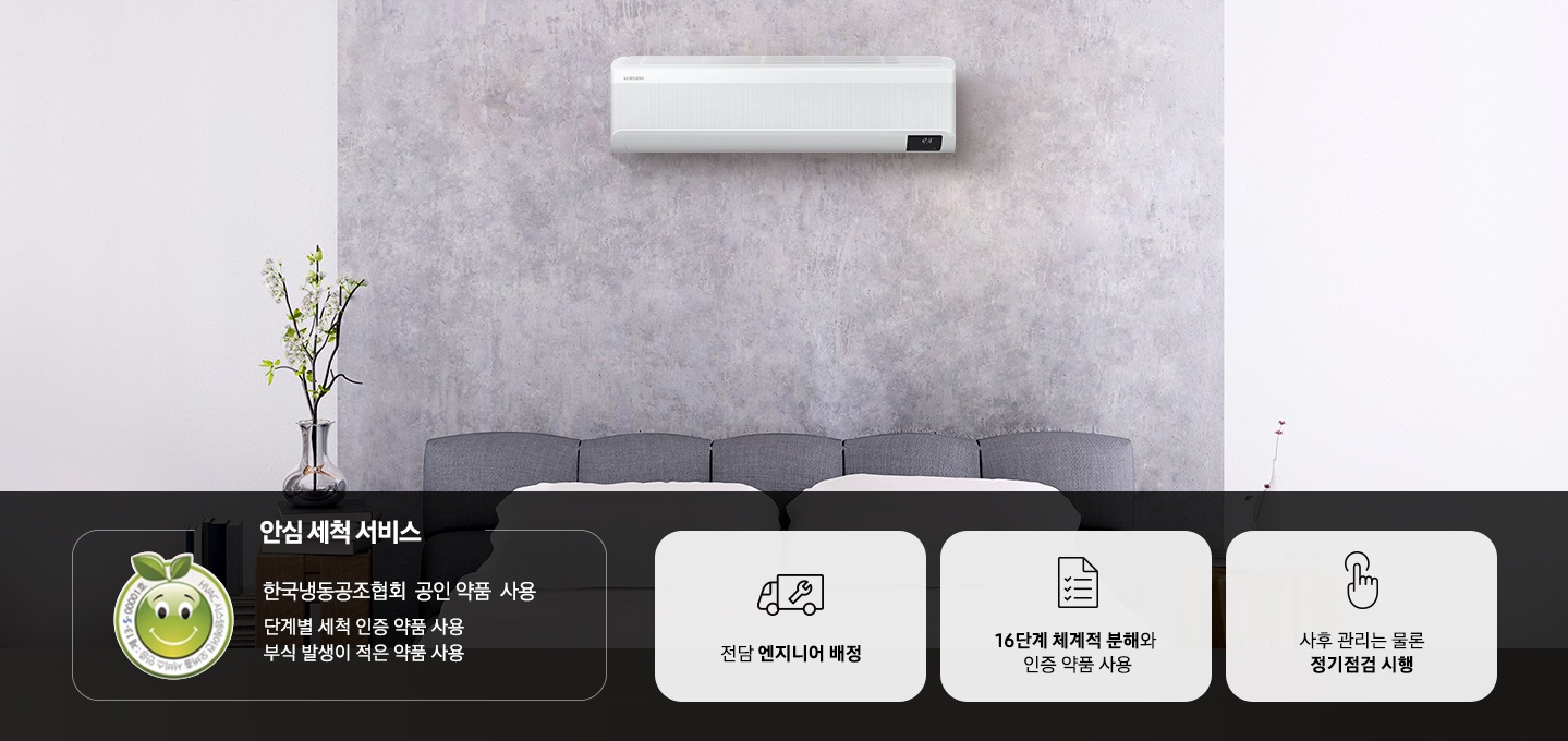 이미지의 상단에는 벽면에 설치된 벽걸이형 에어컨의 모습이 보입니다. 이미지의 하단에는 좌측부터 첫번째로는 인증로고와 함께 안심 세척 서비스 한국냉동공조협회 공인 약품 사용 단계별 세척 인증 약품 사용 부식 발생이 적은 약품 사용 이라는 텍스트가 있고, 두번째는 공구와 트럭모양의 아이콘이미지와 함께 전담 엔지니어 배정, 세번째는 체크리스트 모양의 아이콘이미지와 함께 16단계 체계적 분해와 인증 약품 사용, 네번째는 손가락 모양의 아이콘 이미지와 함께 사후 관리는 물론 정기점검 시행 이라는 내용이 있습니다.