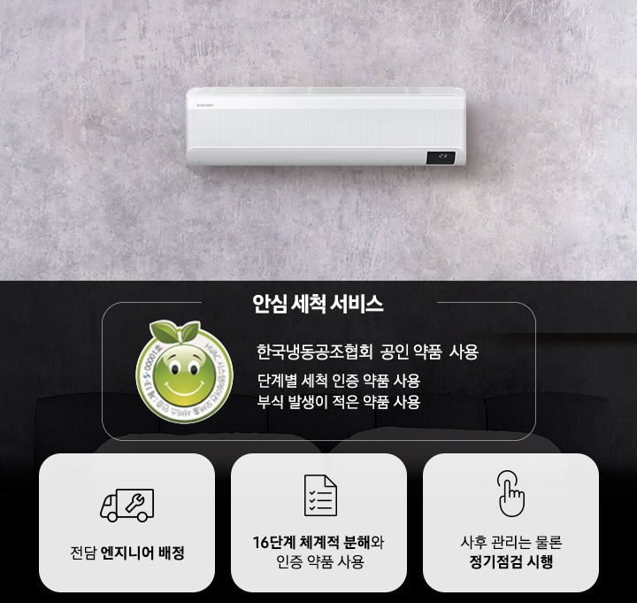 이미지의 상단에는 벽면에 설치된 벽걸이형 에어컨의 모습이 보입니다. 이미지의 하단에는 좌측부터 첫번째로는 인증로고와 함께 안심 세척 서비스 한국냉동공조협회 공인 약품 사용 단계별 세척 인증 약품 사용 부식 발생이 적은 약품 사용 이라는 텍스트가 있고, 두번째는 공구와 트럭모양의 아이콘이미지와 함께 전담 엔지니어 배정, 세번째는 체크리스트 모양의 아이콘이미지와 함께 16단계 체계적 분해와 인증 약품 사용, 네번째는 손가락 모양의 아이콘 이미지와 함께 사후 관리는 물론 정기점검 시행 이라는 내용이 있습니다.