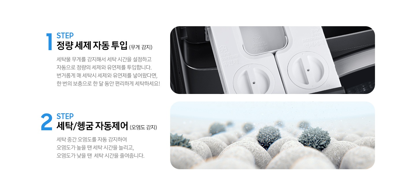 STEP 1. 정량 세제 자동 투입(무게 감지) 세탁물 무게를 감지해서 세탁 시간을 설정하고 자동으로 정량의 세제와 유연제를 투입합니다. 라는 문구와 세제 투입구가 보여지고 아래 STEP 2. 세탁/헹굼 자동제어(오염도 감지) 세탁 중간 오염도를 자동 감지하여 오염도가 높을 땐 세탁 시간을 늘리고, 오염도가 낮을 땐 세탁 시간을 줄려줍니다. 라는 문구와 옷감에 붙은 오염물질을 확대해서 보여주는 이미지가 있습니다.