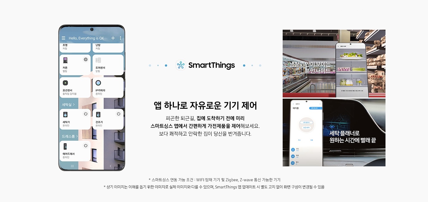 앱 하나로 자유로운 기기 제어 SmartThings 앱 하나로 자유로운 기기 제어 피곤한 퇴근길, 집에 도착하기 전에 미리 스마트싱스 앱에서 간편하게 가전제품을 제어해보세요 보다쾌적하고 안락한 집이 당신을 반겨줍니다 엘리베이터 자동 호출 무풍큐브 스마트싱스 연동 가능 조건 : WIFI 탑재 기기 및 Zigbee, Z-wave 통신 가능한 기기