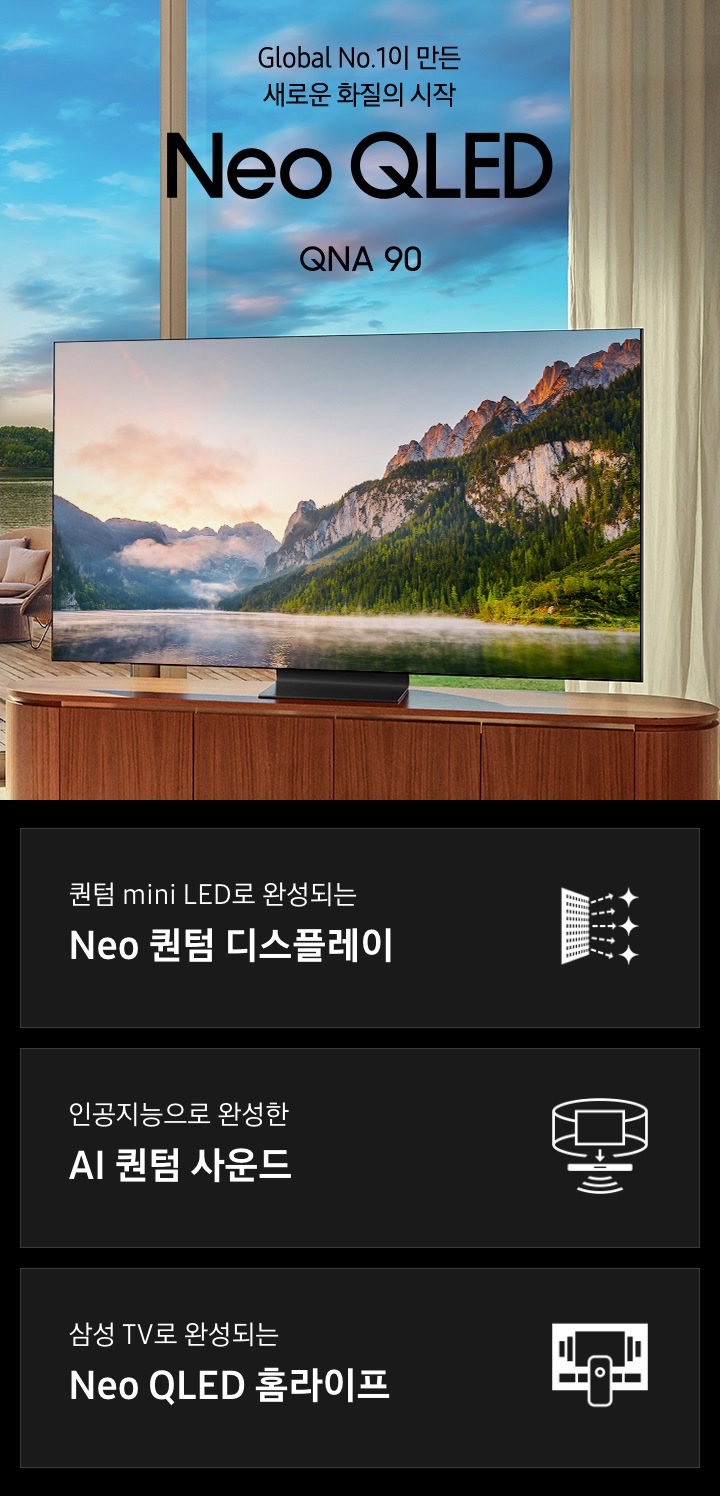 Global No.1이 만든 새로운 화질의 시작 Neo QLED QNA 90. 퀀텀 mini LED로 완성되는 Neo 퀀텀 디스플레이. 인공지능으로 완성한 AI 퀀텀 사운드. 삼성 TV로 완성되는 Neo QLED 홈라이프