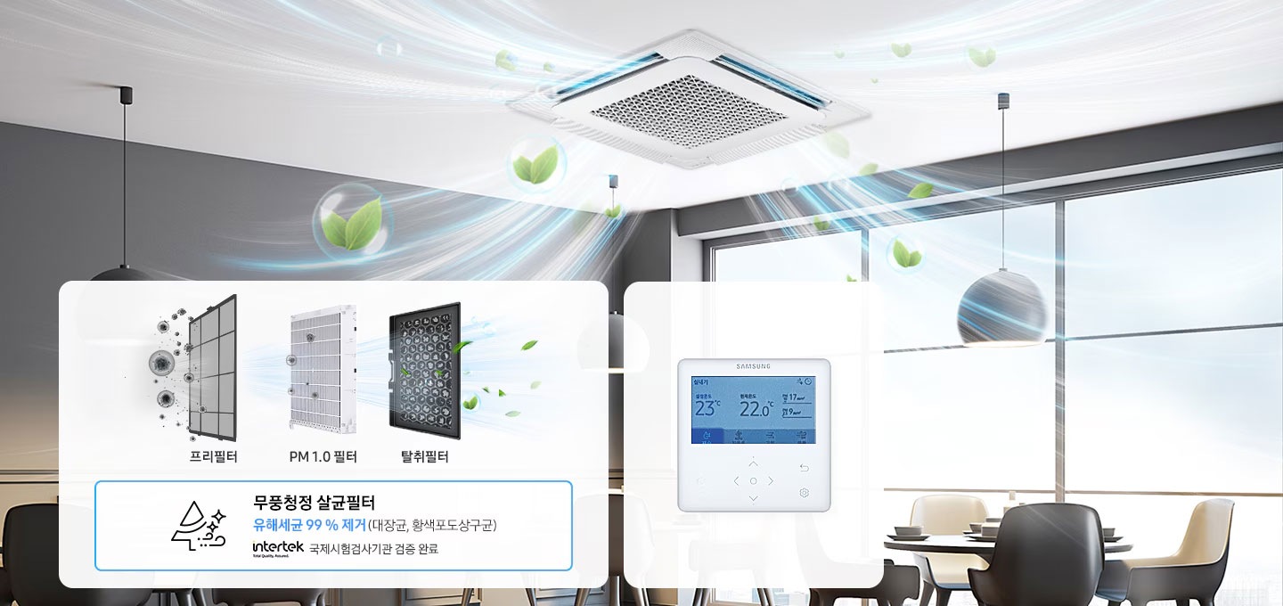 원형테이블과 체어, 통창으로 되어 있는 레스토랑 공간 천장에 무풍 4Way 실내기가 설치되어 있고 무풍 4Way 실내기에서 나오는 냉기에 나뭇잎 모양의 물방울이 섞인 듯한 효과로 청정기능을 표현하고 있습니다. 이미지 좌측 하단에는 화이트 컬러의 박스가 있습니다. 좌측 박스에는 프리필터와 PM 1.0 필터, 탈취 필터의 필터명과 제품이미지가 순서데로 나열되어 있으며, 아래에는 무풍청정 살균필터 유해세균 99%제거 (대장균, 황색포도상구균) intertek 국제시험검사기관 검증 완료 라는 텍스트와 나무 모양의 아이콘이 배치되어 있습니다. 우측 박스에는 무풍 4Way 냉방전용 실내기의 벽면 설치용 리모트 컨트롤러가 있으며, 컨트롤러의 화면에는 설정온도, 현재온도, 공기질 등을 수치로 표기하고 있는 모습이 보여집니다.