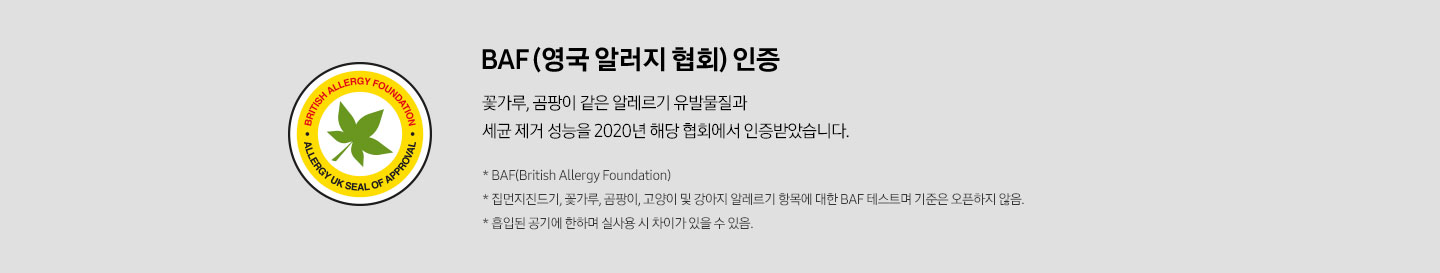 BAF (영국 알러지 협회) 인증 꽃가루, 곰팡이 같은 알레르기 유발물질과 세균 제거 성능을 2020년 해당 협회에서 인증받았습니다. *BAF (British Allergy Foundation) * 집먼지진드기, 꽃가루, 곰팡이, 고양이 및 강아지 알레르기 항목에 대한BAF 테스트며 기준은 오픈하지 않음 * 흡입된 공기에 한하며 실사용 시 차이가 있을 수 있음