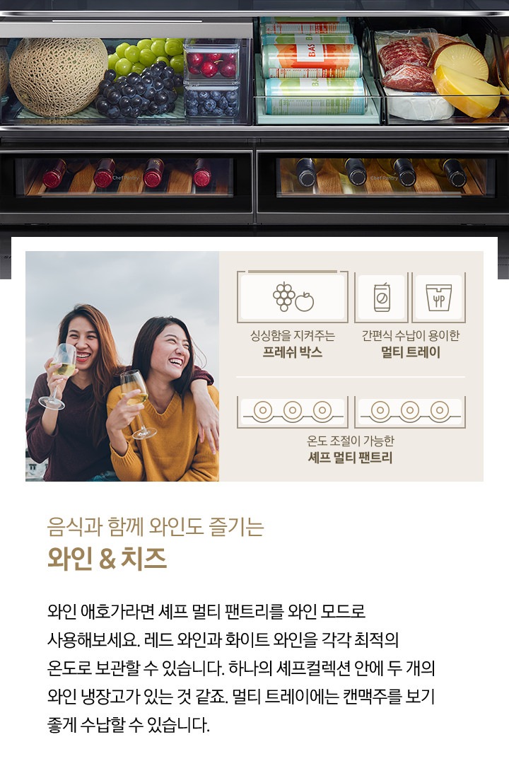 좌측에 두 여성이 화이트 와인을 마시고 있는 사진입니다. 아래에 포도/사과 아이콘과 싱싱함을 지켜주는 프레쉬 박스, 캔음료 아이콘, 간편식 파우치 아이콘과 간편식 수납이 용이한 멀티 트레이, 수납된 와인병 아이콘과 온도 조절이 가능한 셰프 멀티 팬트리 문구가 나와있습니다. 우측에는 멜론/포도, 캔음료, 치즈, 와인이 수납된 제품 내상컷이 나와있습니다. 내상컷 아래에는 음식과 함께 와인도 즐기는 와인&치즈, 와인 애호가라면 셰프 멀티 팬트리를 와인 모드를 사용해보세요. 레드 와인과 화이트 와인을 각각 최적의 온도로 보관할 수 있습니다. 하나의 셰프컬렉션 안에 두 개의 와인 냉장고가 있는 것 같죠. 멀티 트레이에는 캔맥주를 보기 좋게 수납할 수 있습니다.