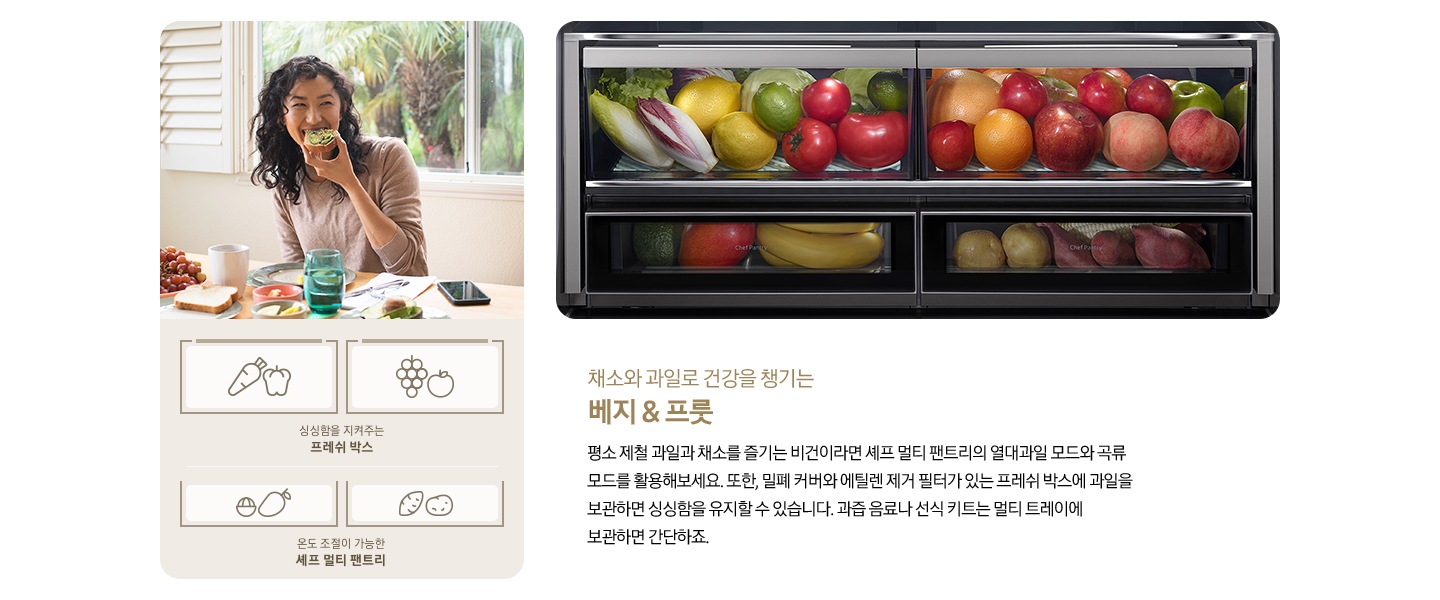 좌측에 한 여성이 아보카도를 올린 빵을 먹고 있는 사진입니다. 아래에 당근/피망 아이콘, 포도/사과 아이콘과 싱싱함을 지켜주는 프레쉬 박스, 열대과일 아이콘, 고구마/감자 아이콘과 온도 조절이 가능한 셰프 멀티 팬트리 문구가 나와있습니다. 우측에는 채소, 과일, 열대과일, 구황작물이 가득 차있는 제품 내상컷이 나와있습니다. 내상컷 아래에는 채소와 과일로 건강을 챙기는 베지&프룻, 평소 제철 과일과 채소를 즐기는 비건이라면 셰프 멀티 팬트리의 열대과일 모드와 곡류 모드를 활용해보세요. 또한, 밀폐 커버와 에틸렌 제거 필터가 있는 프레쉬 박스에 과일을 보관하면 싱싱함을 유지할 수 있습니다. 과즙 음료나 선식 키트는 멀티 트레이에 보관하면 간단하죠.