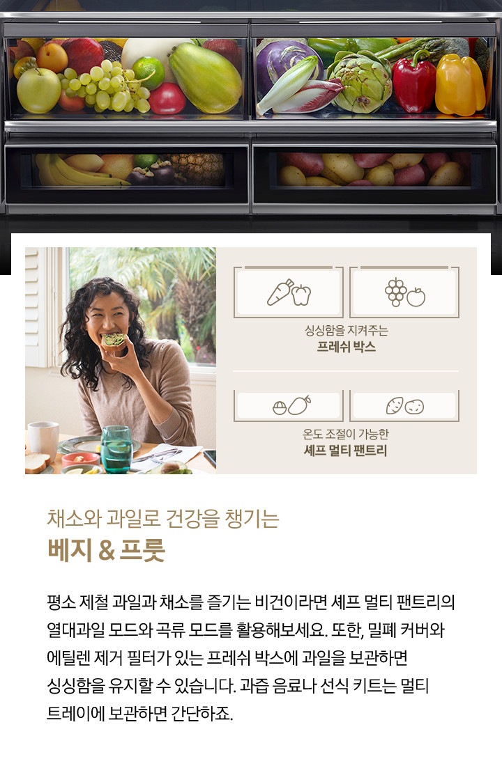 좌측에 한 여성이 아보카도를 올린 빵을 먹고 있는 사진입니다. 아래에 당근/피망 아이콘, 포도/사과 아이콘과 싱싱함을 지켜주는 프레쉬 박스, 열대과일 아이콘, 고구마/감자 아이콘과 온도 조절이 가능한 셰프 멀티 팬트리 문구가 나와있습니다. 우측에는 채소, 과일, 열대과일, 구황작물이 가득 차있는 제품 내상컷이 나와있습니다. 내상컷 아래에는 채소와 과일로 건강을 챙기는 베지&프룻, 평소 제철 과일과 채소를 즐기는 비건이라면 셰프 멀티 팬트리의 열대과일 모드와 곡류 모드를 활용해보세요. 또한, 밀폐 커버와 에틸렌 제거 필터가 있는 프레쉬 박스에 과일을 보관하면 싱싱함을 유지할 수 있습니다. 과즙 음료나 선식 키트는 멀티 트레이에 보관하면 간단하죠.