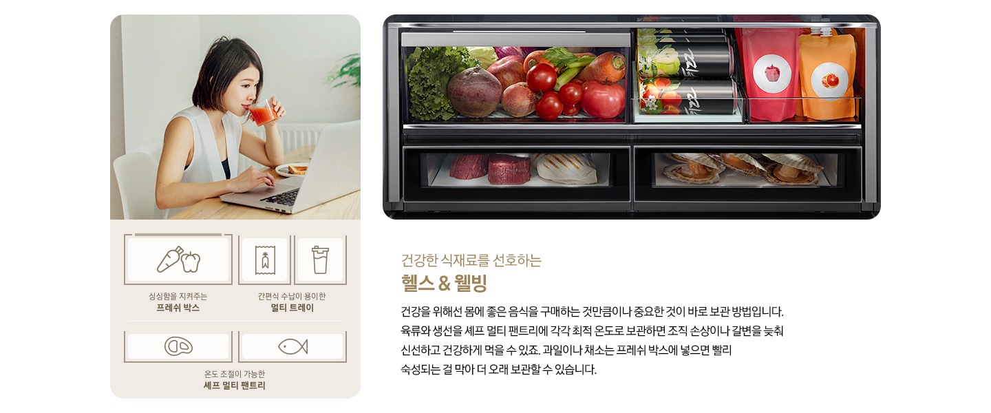 좌측에 주스를 마시며 노트북을 하고 있는 여성의 모습이 나와있습니다. 아래에 당근/피망 아이콘과 싱싱함을 지켜주는 프레쉬 박스, 인삼즙팩/음료수 아이콘과 간편식 수납이 용이한 멀티 트레이, 고기/생선 아이콘과 온도 조절이 가능한 셰프 멀티 팬트리 문구가 나와있습니다. 우측에는 비스포크 수납존 안에 야채/음료/고기/가리비가 가득 들어있는 제품 내상컷이 나와있습니다. 하단에는 건강한 식재료를 선호하는 헬스&웰빙, 건강을 위해선 몸에 좋은 음식을 구매하는 것만큼이나 중요한 것이 바로 보관 방법입니다. 육류와 생선을 셰프 멀티 팬트리에 각각 최적 온도로 보관하면 조직 손상이나 갈변을 늦춰 신선하고 건강하게 먹을 수 있죠. 과일이나 채소는 프레쉬 박스에 넣으면 빨리 숙성되는 걸 막아 더 보관할 수 있습니다. 라는 문구가 기재되어 있습니다.