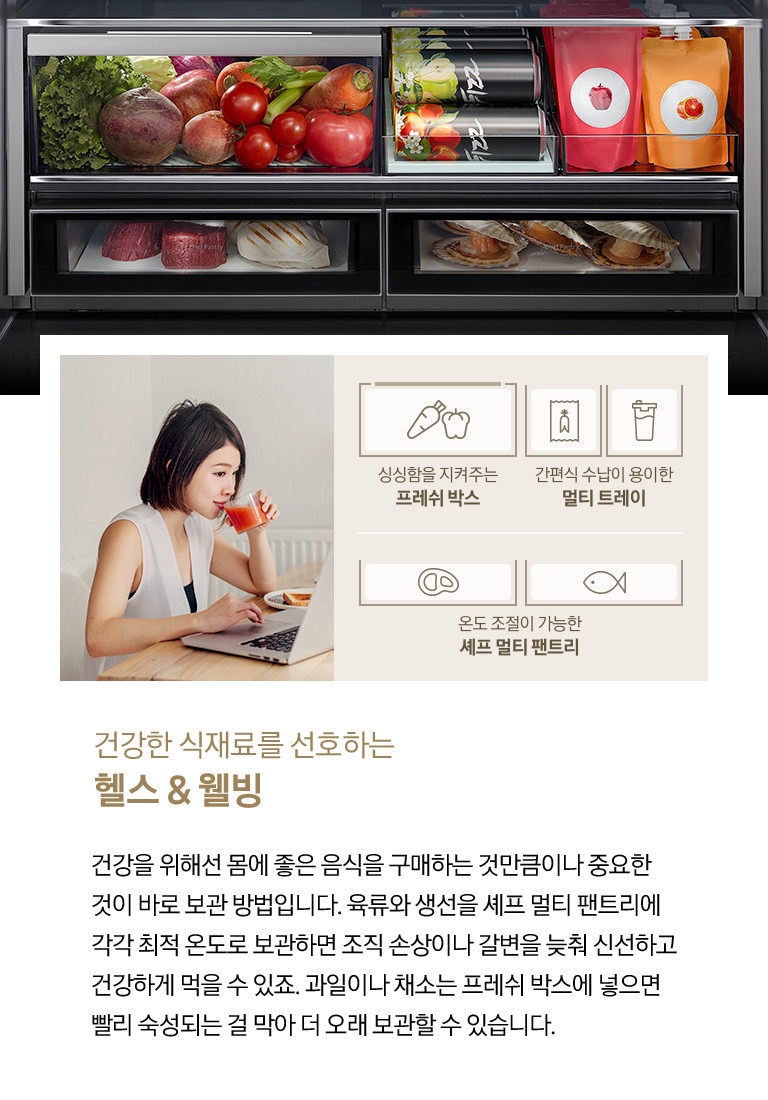 좌측에 주스를 마시며 노트북을 하고 있는 여성의 모습이 나와있습니다. 아래에 당근/피망 아이콘과 싱싱함을 지켜주는 프레쉬 박스, 인삼즙팩/음료수 아이콘과 간편식 수납이 용이한 멀티 트레이, 고기/생선 아이콘과 온도 조절이 가능한 셰프 멀티 팬트리 문구가 나와있습니다. 우측에는 비스포크 수납존 안에 야채/음료/고기/가리비가 가득 들어있는 제품 내상컷이 나와있습니다. 하단에는 건강한 식재료를 선호하는 헬스&웰빙, 건강을 위해선 몸에 좋은 음식을 구매하는 것만큼이나 중요한 것이 바로 보관 방법입니다. 육류와 생선을 셰프 멀티 팬트리에 각각 최적 온도로 보관하면 조직 손상이나 갈변을 늦춰 신선하고 건강하게 먹을 수 있죠. 과일이나 채소는 프레쉬 박스에 넣으면 빨리 숙성되는 걸 막아 더 보관할 수 있습니다. 라는 문구가 기재되어 있습니다.