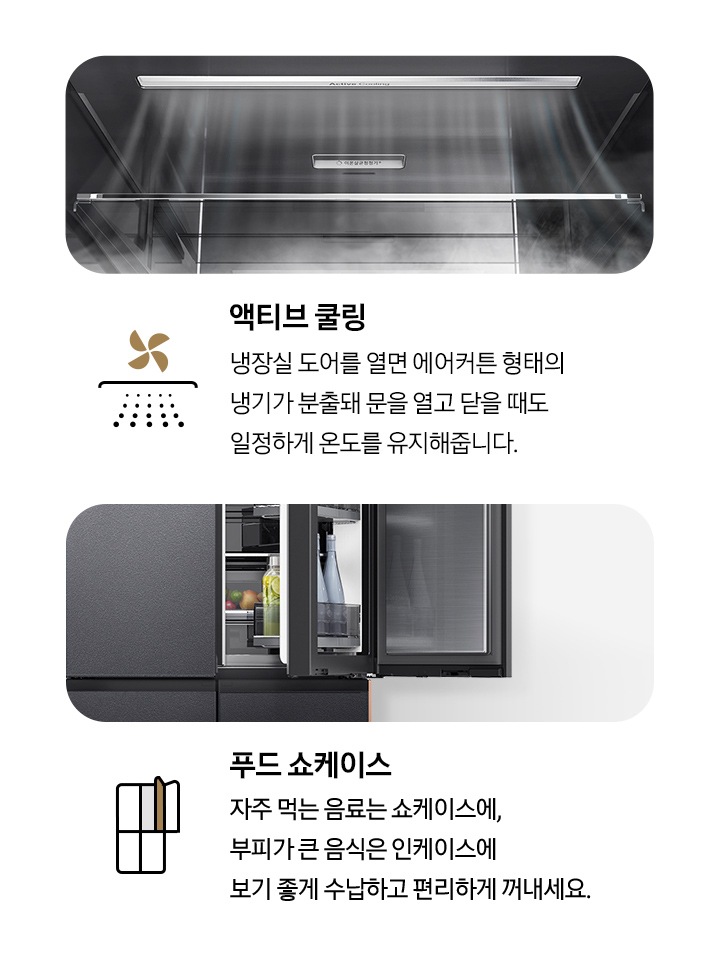 액티브 쿨링 - 냉장실 문을 열었을 때 냉기가 분출되는 모습입니다. 푸드 쇼케이스 - 우측 냉장실 도어에 두 겹의 수납 공간이 있어, 안쪽에는 부피가 큰 음식이 담겨 있고, 바깥쪽에는 자주 먹는 물이나 음료 등이 수납되어 있는 모습입니다.