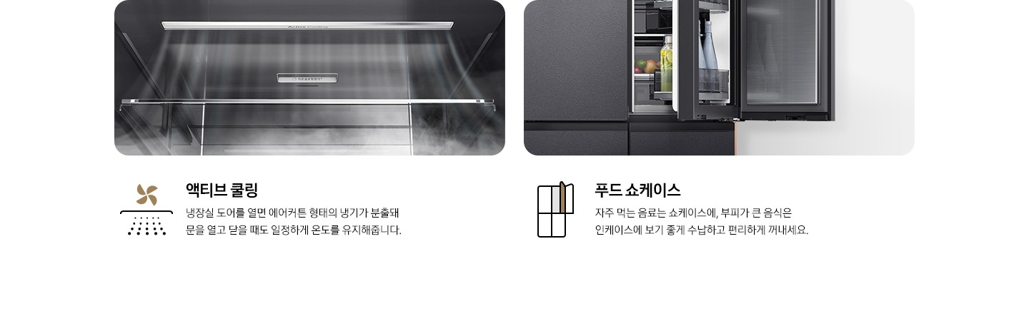 액티브 쿨링 - 냉장실 문을 열었을 때 냉기가 분출되는 모습입니다. 푸드 쇼케이스 - 우측 냉장실 도어에 두 겹의 수납 공간이 있어, 안쪽에는 부피가 큰 음식이 담겨 있고, 바깥쪽에는 자주 먹는 물이나 음료 등이 수납되어 있는 모습입니다.