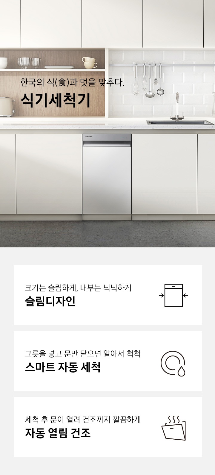 한국의 식과 멋을 맞추다. 삼성 식기세척기'문구 우측에 실버 컬러의 식기세척기가 주방 싱크대에 빌트인으로 설치되어 있습니다. 하단 3POD '크기는 슬림하게, 내부는 넉넉하게 슬림디자인' 문구와 식기세척기 아이콘, '그릇을 넣고 문만 닫으면 알아서 척척 스마트 자동 세척' 문구와 접시가 물에 세척되는듯 표현된 아이콘, '세척 후 문이 열려 건조까지 깔끔하게 자동 문열림 건조'문구와 도어가 열려 열이 빠져나가는 식기세척기 아이콘이 보여집니다.