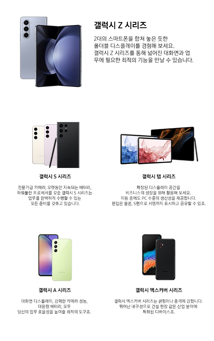 갤럭시 Z 시리즈. 2대의 스마트폰을 합쳐 놓은 듯한 폴더블 디스플레이를 경험해 보세요. 갤럭시 Z 시리즈를 통해 넓어진 대화면과 업무에 필요한 최적의 기능을 만날 수 있습니다.갤럭시 S 시리즈 전문가급 카메라, 오랫동안 지속되는 배터리, 파워풀한 프로세서를 갖춘 갤럭시 S 시리즈는 업무를 완벽하게 수행할 수 있는 모든 준비를 갖추고 있습니다. 갤럭시 탭 시리즈. 확장된 디스플레이 공간을 비즈니스의 성장을 위해 활용해 보세요. 이동 중에도 PC 수준의 생산성을 제공합니다. 편집은 물론, S펜으로 서명까지 표시하고 공유할 수 있죠. 갤럭시 A 시리즈 대화면 디스플레이, 강력한 카메라 성능, 대용량 배터리, 모두 당신의 업무 효율성을 높여줄 최적의 도구죠. 갤럭시 엑스커버 시리즈. 갤럭시 엑스커버 시리즈는 긁힘이나 충격에 강합니다. 뛰어난 내구성으로 건설 현장 같은 산업 분야에 특화된 디바이스죠.