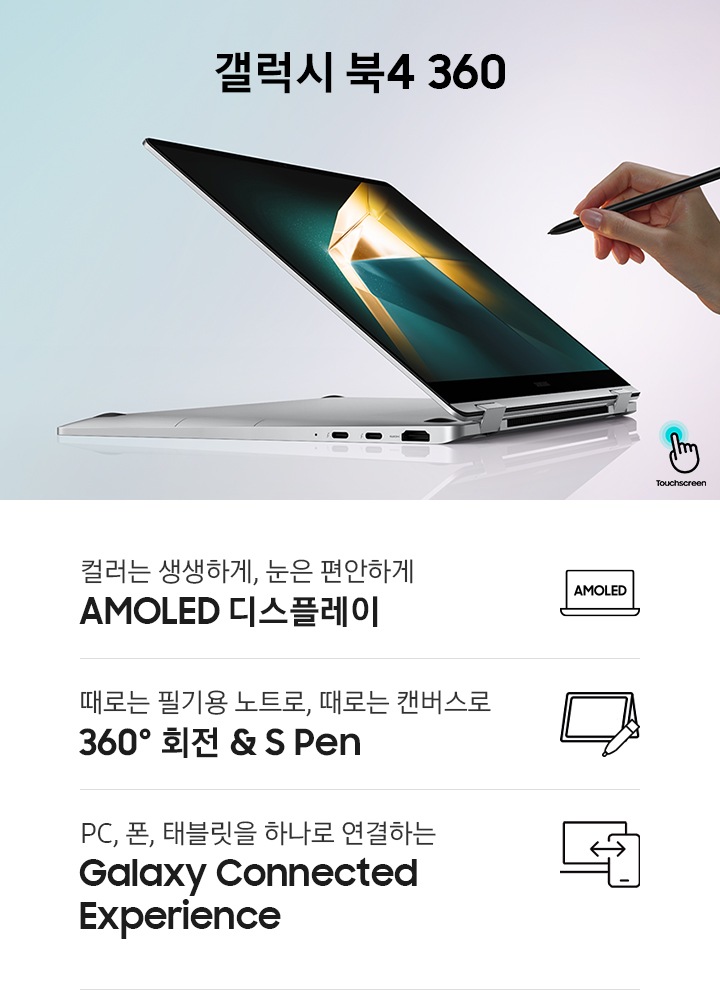 실버 컬러의 갤럭시 북4 360이 모니터 360도 회전한 상태로 반쯤 열린 채 좌측을 향하고 있습니다. 제품의 우측에는 S펜을 들고 있는 사람의 손이 보입니다. 제품의 좌측에는 갤럭시 북4 360라는 제품명이 기재되어 있습니다. 이미지 하단에는 총 3개의 특장점이 나열되어 있습니다. 우측부터 차례로 컬러는 생생하게, 눈은 편안하게 AMOLED 디스플레이 라는 텍스트와 함께 아이콘 이미지, 때로는 필기용 노트로, 때로는 캔버스로 360º 회전 & S Pen라는 텍스트와 함께 아이콘 이미지, PC, 폰, 태블릿을 하나로 연결하는 Galaxy Connected Experience라는 텍스트와 함께 아이콘 이미지가 있습니다.