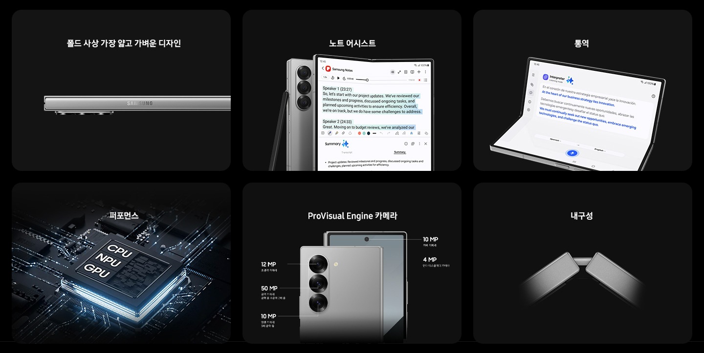 폴드 사상 가장 얇고 가벼운 디자인이라는 텍스트와 함께 비스듬한 각도에서 살짝 펼쳐진 갤럭시 Z 폴드6가 후면 카메라 렌즈 3개를 드러내고 있습니다. 노트 어시스트라는 텍스트와 함께 갤럭시 Z 폴드6가 펼쳐져 있고 메인 화면에 삼성 노트 앱이 열려 있습니다. 화면에는 노트 어시스트가 활성화되어 있습니다. 접혀있는 또 다른 갤럭시 Z 폴드6에 S펜 폴드 에디션이 기대어 있습니다. 통역이라는 텍스트와 함께 갤럭시 Z 폴드6가 플렉스 모드로 메인 화면을 드러내고 있습니다. 실시간 통역이 활성화되어 있고, 두 언어 간 번역된 텍스트가 표시되어 있습니다. 퍼포먼스라는 텍스와 함께 NPU, GPU, CPU라는 텍스트가 표시된 칩셋이 있습니다. ProVisual Engine 카메라라는 텍스트와 함께 갤럭시 Z 폴드6 3개의 후면 카메라 렌즈입니다. 초광각 카메라 : 1,200만 화소, 광각 카메라 : 5,000만 화소 및 광학 줌 수준의 2배 줌, 망원 카메라 : 1,000만 화소 및 3배 광학 줌, 전면 카메라 : 1,000만 화소, 언더 디스플레이 카메라 : 400만 화소. 내구성이라는 텍스트와 함께 갤럭시 Z 폴드6의 플렉스힌지를 일부 확대한 모습입니다.
