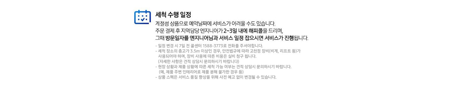 세척 수행 일정 계절성 상품으로 예약날짜에 서비스가 어려울 수도 있습니다. 주문 결제 후 지역담당 엔지니어가 2~3일 내에 해피콜을 드리며, 그때 방문일자를 엔지니어님과 서비스 일정 잡으시면 서비스가 진행됩니다. 일정 변경 시 7일전 콜센터 1588-3773로 전화를 주셔야 합니다. 세척 장소의 층고가 3.5m 이상인 경우, 안전법규에 따라 고천정 장비(비계, 리프트 등)가 사용되어야 하며, 장비 사용에 따른 비용은 실비 청구 됩니다.(자세한 사항은 견적 상담시 문의하시기 바랍니다) 현장 상황과 제품 상황에 따른 세척 가능 여부는 견적 상담시 문의하시기 바랍니다. (예, 제품 주변 인테리어로 제품 분해 불가한 경우 등) 상품 스펙은 서비스 품질 향상을 위해 사전 예고 없이 변경될 수 있습니다.