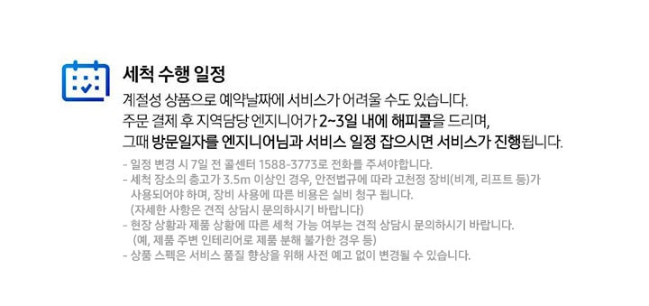 세척 수행 일정 계절성 상품으로 예약날짜에 서비스가 어려울 수도 있습니다. 주문 결제 후 지역담당 엔지니어가 2~3일 내에 해피콜을 드리며, 그때 방문일자를 엔지니어님과 서비스 일정 잡으시면 서비스가 진행됩니다. 일정 변경 시 7일전 콜센터 1588-3773로 전화를 주셔야 합니다. 세척 장소의 층고가 3.5m 이상인 경우, 안전법규에 따라 고천정 장비(비계, 리프트 등)가 사용되어야 하며, 장비 사용에 따른 비용은 실비 청구 됩니다.(자세한 사항은 견적 상담시 문의하시기 바랍니다) 현장 상황과 제품 상황에 따른 세척 가능 여부는 견적 상담시 문의하시기 바랍니다. (예, 제품 주변 인테리어로 제품 분해 불가한 경우 등) 상품 스펙은 서비스 품질 향상을 위해 사전 예고 없이 변경될 수 있습니다.