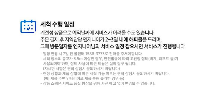 세척 수행 일정 계절성 상품으로 예약날짜에 서비스가 어려울 수도 있습니다. 주문 결제 후 지역담당 엔지니어가 2~3일 내에 해피콜을 드리며, 그때 방문일자를 엔지니어님과 서비스 일정 잡으시면 서비스가 진행됩니다. 일정 변경 시 7일전 콜센터 1588-3773로 전화를 주셔야 합니다. 세척 장소의 층고가 3.5m 이상인 경우, 안전법규에 따라 고천정 장비(비계, 리프트 등)가 사용되어야 하며, 장비 사용에 따른 비용은 실비 청구 됩니다.(자세한 사항은 견적 상담시 문의하시기 바랍니다) 현장 상황과 제품 상황에 따른 세척 가능 여부는 견적 상담시 문의하시기 바랍니다. (예, 제품 주변 인테리어로 제품 분해 불가한 경우 등) 상품 스펙은 서비스 품질 향상을 위해 사전 예고 없이 변경될 수 있습니다.