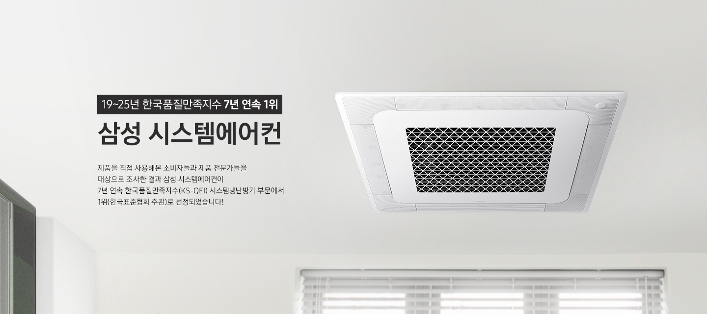 [19~25년 한국품질만족지수 7년 연속 1위 삼성 시스템에어컨. 제품을 직접 사용해본 소비자들과 제품 전문가들을 대상으로 조사한 결과 삼성 시스템에어컨이 7년 연속 한국품질만족지수(KS-QÉ~Í)시스템냉난방기 부문에서 1위(한국표준협회 주관)로 선정되었습니다¡]
