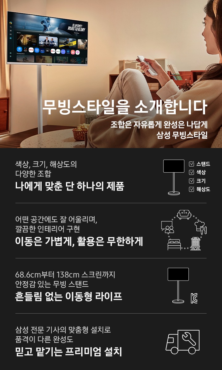 한 여성이 쇼파에 앉아 리모컨을 들고 무빙스타일을 조작하고 있습니다. 무빙스타일 화면에는 스마트 TV 앱 화면이 보여집니다. 무빙스타일을 소개합니다 문구와 조합은 자유롭게 완성은 나답게 삼성 무빙스타일 문구가 보여집니다. 하단에는 무빙스타일의 4가지 특징이 나열되어 있습니다. 첫번째는 무빙스타일 아이콘 우측에 스탠드, 색상, 크기, 해상도 체크리스트에 체크가 되어있고, 그 아래에 나에게 맞춘 단 하나의 제품이라는 제목과 색상, 크기, 해상도의 다양한 조합이라는 설명이 보여집니다. 두번째는 거실, 주방, 호텔, 침실, 회의실 아이콘이 보여지며, 그 아래에 이동은 가볍게, 활용은 무한하게라는 제목과 어떤 공간에도 잘 어울리며, 깔끔한 인테리어 구현이라는 설명이 보여집니다. 세번째는 무빙스타일 아이콘 우측에 KC 인증마크가 보여지며, 그 아래에 흔들림 없는 이동형 라이프라는 제목과 68.6cm부터 138cm 스크린까지 안정감 있는 무빙 스탠드라는 설명이 보여집니다. 마지막으로, 트럭 아이콘이 보여지며, 그 아래에 믿고 맡기는 프리미엄 설치라는 제목과 삼성 전문 기상의 맞춤형 설치로 품격이 다른 완성도라는 설명이 보여집니다.