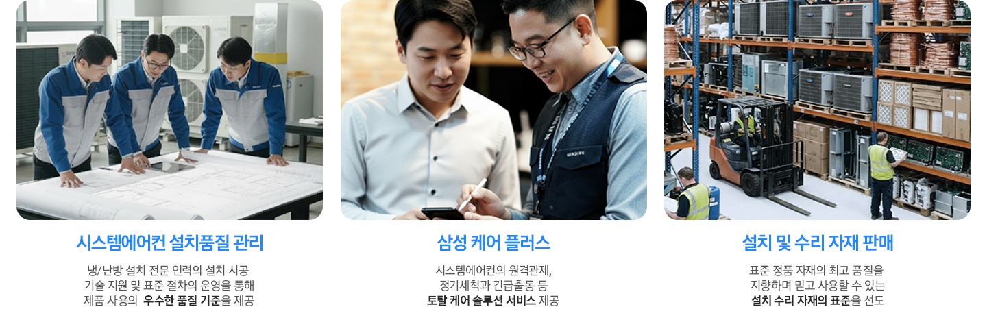 시스템에어컨 설치품질 관리 - 냉/난방 설치 전문 인력의 설치 시공  기술 지원 및 표준 절차의 운영을 통해 제품 사용의  우수한 품질 기준을 제공, 삼성 케어 플러스 - 시스템에어컨의 원격관제, 정기세척과 긴급출동 등 토탈 케어 솔루션 서비스 제공, 설치 및 수리 자재 판매  - 표준 정품 자재의 최고 품질을  지향하며 믿고 사용할 수 있는 설치 수리 자재의 표준을 선도