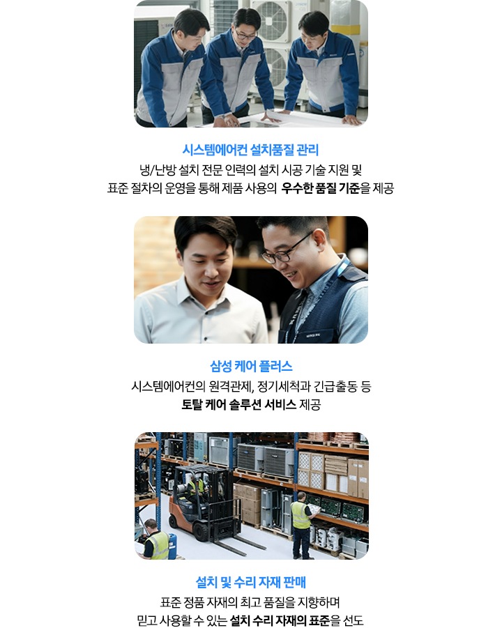 시스템에어컨 설치품질 관리 - 냉/난방 설치 전문 인력의 설치 시공  기술 지원 및 표준 절차의 운영을 통해 제품 사용의  우수한 품질 기준을 제공, 삼성 케어 플러스 - 시스템에어컨의 원격관제, 정기세척과 긴급출동 등 토탈 케어 솔루션 서비스 제공, 설치 및 수리 자재 판매  - 표준 정품 자재의 최고 품질을  지향하며 믿고 사용할 수 있는 설치 수리 자재의 표준을 선도