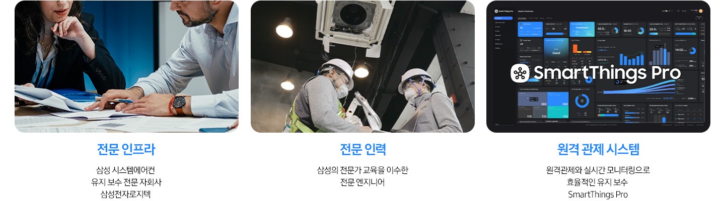 좌측 부터 이미지 내용 나열 1. 책상에 여성, 남성 한명이 서류들을 보고 있음 전문 인프라 삼성 시스템에어컨 유지 보수 전문 자회사 삼성전자로지텍 문구 있음 2. 밑에서 위로 바라보는 각도에 천장엔 시스템에어컨이 있음 아래에 전문 엔지니어 2사람이 있음 전문 인력, 삼성의 전문가 교육을 이수한 전문 엔지니어 3. 컴퓨터 화면위로 AmartThings Pro가 있음 원격 관제 시스템, 원격관제와 실시간 모니터링으로 효율적인 유지 보수 smartThings Pro 가 있음