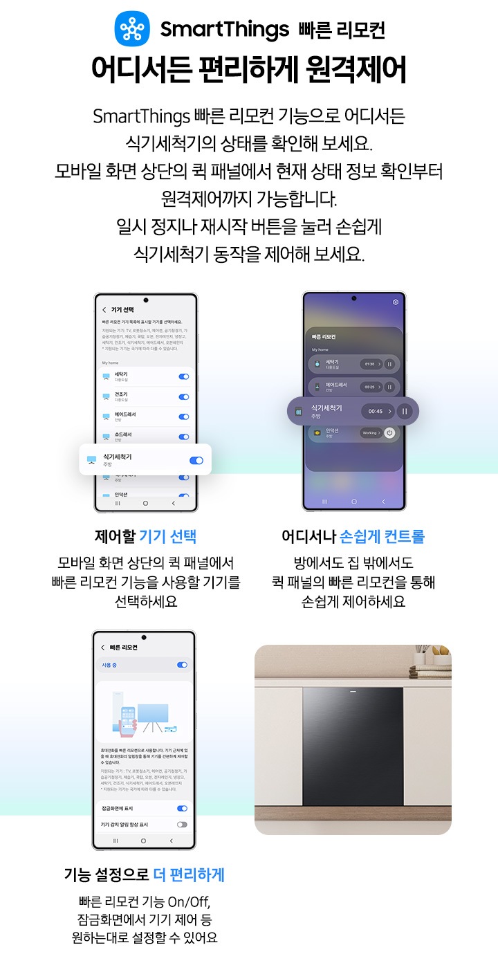 모바일 화면으로 식기세척기 상태 및 동작을 제어하는 연출된 이미지입니다. 제어할 기기 선택-모바일 화면 상단의 퀵 패널에서 빠른 리모컨 기능을 사용할 기기를 선택하세요. 어디서나 손쉽게 컨트롤-방에서도 집 밖에서도 퀵 패널의 빠른 리모컨을 통해 손쉽게 제어하세요. 기능 설정으로 더 편리하게-빠른 리모컨 기능 On/Off, 잠금화면에서 기기 제어 등 원하는대로 설정할 수 있어요.