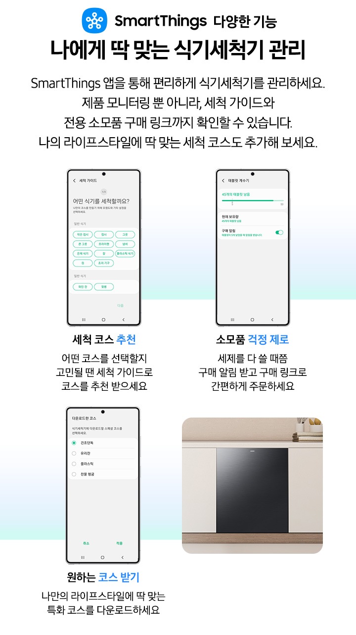 모바일로 식기세척기를 관리하는 기능을 소개하는 연출된 이미지입니다. 세척 코스 추천-어떤 코스를 선택할지 고민될 땐 세척 가이드로 코스를 추천 받으세요. 소모품 걱정 제로-세제를 다 쓸 때쯤 구매 알림 받고 구매 링크로 간편하게 주문하세요. 원하는 코스 받기-나만의 라이프 스타일에 딱 맞는 특화 코스를 다운로드하세요.