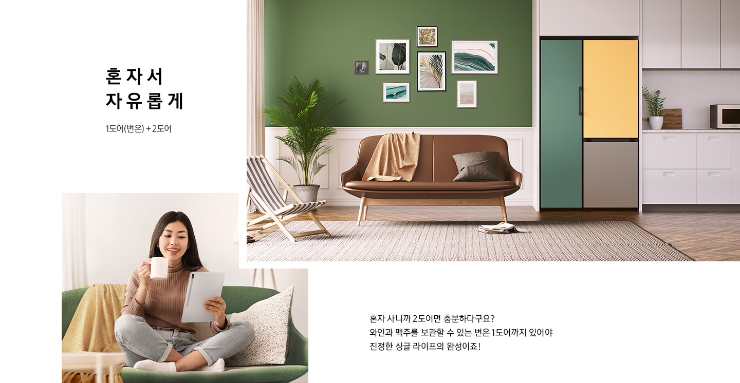 혼자서 자유롭게 1도어(변온)+2도어, 화이트/그린톤의 주방 인테리어컷우측 냉장고장 BESPOKE 1도어 변온 냉동고와 2도어 냉장고 키친핏 조합이 설치되어 있습니다. 냉장고 우측에는 쇼파와 화분, 캠핑의자가 놓여있습니다. 인테리어컷 좌측에는 여자가 쇼파에 앉아 커피를 마시며 서류를 태블릿을 보고 있는 이미지가 나와있습니다. 하단에 혼자 사니까 2도어면 충분하다구요? 와인과 맥주를 보관할 수 있는 변온 1도어까지 있어야 진정한 싱글 라이프의 완성이죠! 라는 문구가 있습니다.