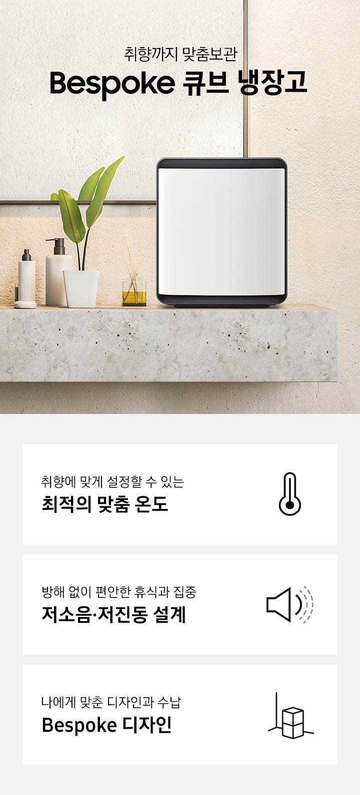 대리석 선반 위에 화장품, 화분, 디퓨져와 함께 Bespoke 큐브 냉장고가 놓여있는 인테리어컷입니다. 취향까지 맞춤보관 BESPOKE 큐브 냉장고 문구가 나와있습니다. 인테리어컷 하단에는 취향에 맞게 설정할 수 있는 최적의 맞춤 온도 문구와 온도계 아이콘, 방해 없이 편안한 휴식과 집중 저소음,저진동 설계 문구와 확성기 아이콘, 나에게 맞춘 디자인과 수납 Bespoke 디자인 문구와 큐브 냉장고 아이콘이 나와있습니다.