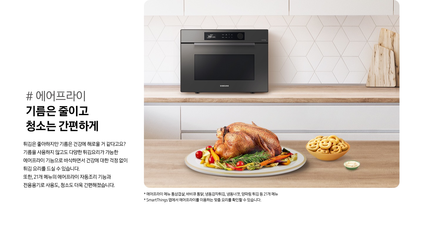 우측으로 우드와 화이트톤 주방 배경에 뒷쪽 하부장 상판에는 BESPOKE 직화오븐 35L 글램 차콜이 있고 앞쪽 우드 식탁 위에는 잘 구워진 치킨이 올라가 있는 접시와 그 옆으로 스마일모양 감자튀김이 들어있는 그릇과 소스 그릇이 있습니다. 이미지 우측으로는 #에어프라이 기름은 줄이고 청소는 간편하게 튀김은 좋아하지만 기름은 건강에 해로울 거 같다고요? 기름을 사용하지 않고도 다양한 튀김요리가 가능한 에어프라이 기능으로 바삭하면서 건강에 대한 걱정 없이 튀김 요리를 드실 수 있습니다. 또한, 21개 메뉴의 에어프라이 자동조리 기능과 전용용기로 사용도, 청소도 더욱 간편해졌습니다. 라는 설명 아래이 있습니다. 이미지 제일 하단에는 * 에어프라이 메뉴 통삼겹살, 바비큐 통닭, 냉동감자튀김, 냉동너겟, 양파링 튀김 등 21개 메뉴 /* SmartThings 앱에서 에어프라이를 이용하는 맞춤 요리를 확인할 수 있습니다. 라는 2개의 주의사항 문구가 있습니다.