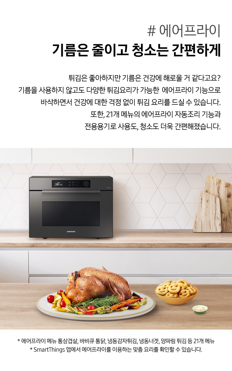 우측으로 우드와 화이트톤 주방 배경에 뒷쪽 하부장 상판에는 BESPOKE 직화오븐 35L 글램 차콜이 있고 앞쪽 우드 식탁 위에는 잘 구워진 치킨이 올라가 있는 접시와 그 옆으로 스마일모양 감자튀김이 들어있는 그릇과 소스 그릇이 있습니다. 이미지 우측으로는 #에어프라이 기름은 줄이고 청소는 간편하게 튀김은 좋아하지만 기름은 건강에 해로울 거 같다고요? 기름을 사용하지 않고도 다양한 튀김요리가 가능한 에어프라이 기능으로 바삭하면서 건강에 대한 걱정 없이 튀김 요리를 드실 수 있습니다. 또한, 21개 메뉴의 에어프라이 자동조리 기능과 전용용기로 사용도, 청소도 더욱 간편해졌습니다. 라는 설명 아래이 있습니다. 이미지 제일 하단에는 * 에어프라이 메뉴 통삼겹살, 바비큐 통닭, 냉동감자튀김, 냉동너겟, 양파링 튀김 등 21개 메뉴 /* SmartThings 앱에서 에어프라이를 이용하는 맞춤 요리를 확인할 수 있습니다. 라는 2개의 주의사항 문구가 있습니다.