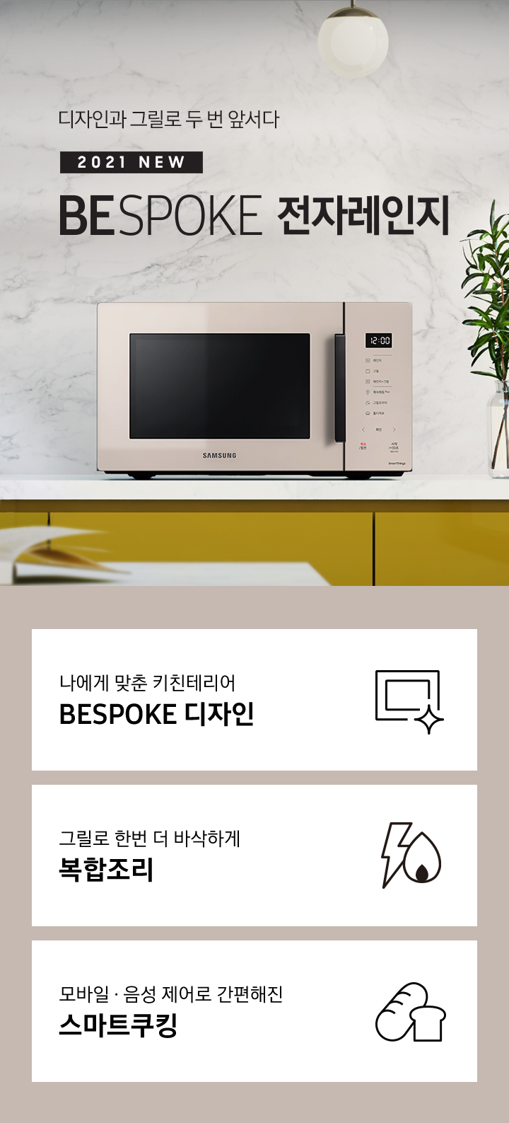 그레이톤에 마블 패턴의 벽면과 진 옐로우 색상의 하부장으로 된 주방에 우측으로는 BESPOKE 전자레인지 23L (스마트 쿡) 글램 베이지가 배치되어 있으며, 중앙으로 디자인과 그릴로 두 번 앞서다 2021 NEW BESPOKE 전자레인지 로고가 있습니다. 그 외 화병, 그릇 등이 보입니다. 이미지 하단에는 BESPOKE 전자레인지 23L (스마트 쿡)의 주요 특장점 3가지를 설명하는 텍스트와 아이콘 이미지가 있습니다. 3POD 첫번째는 나에게 맞춘 키친테리어 BESPOKE 디자인과 이를 표현하는 전자레인지 모양 아이콘이미지, 두번째는 그릴로 한번 더 바삭하게 복합조리와 번개모양과 불꽃 모양을 표현한 아이콘 이미지, 세번째는 모바일.음성 제어로 간편해진 스마트쿠킹과 빵모양의 아이콘 이미지가 있습니다.