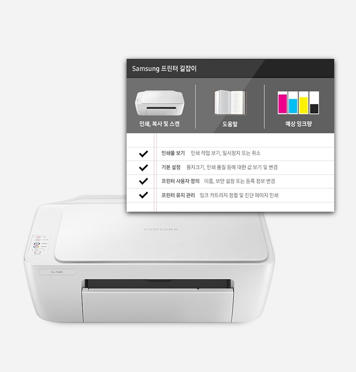 하얀색 배경에 이미지 하단에는 제품의 정면 이미지가 있고 제품 이미지 오른쪽 상단에 프린터 길잡이 화면 이미지를 첨부하여 작동 설명 방법이 자세하게 보여주는 이미지 입니다. 프린터 길잡이 화면에는 왼쪽에서 오른쪽으로 인쇄, 복사 및 스캔 텍스트와 제품의 정면 이미지, 도움말 텍스트와 펼쳐진 책의 이미지, 예상 잉크량 텍스트와 남은 잉크 이미지가 나열하여 있고 그 하단에 위에서 아래로 인쇄물 보기 인쇄 작업 보기, 일시정지 또는 취소, 기본 설정, 용지 크기, 인쇄 품질 등에 대한 값 보기 및 변경이 적혀있습니다.