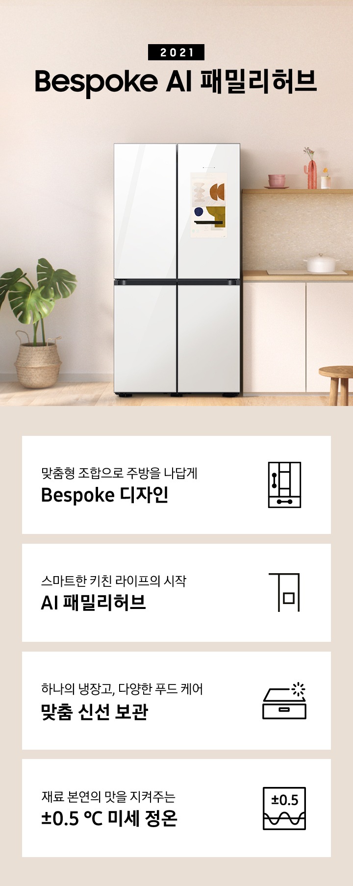 2021 Bespoke AI 패밀리허브 인테리어컷 입니다. 인테리어컷 하단 좌측부터 맞춤형 조합으로 주방을 나답게 Bespoke 디자인 문구와 아이콘, 스마트한 키친 라이프의 시작 AI 패밀리허브 문구와 아이콘, 하나의 냉장고, 다양한 푸드케어 맞춤 신선 보관 문구와 아이콘, 재료 본연의 맛을 지켜주는 ±0.5℃ 미세정온 문구와 아이콘이 나와있습니다.
