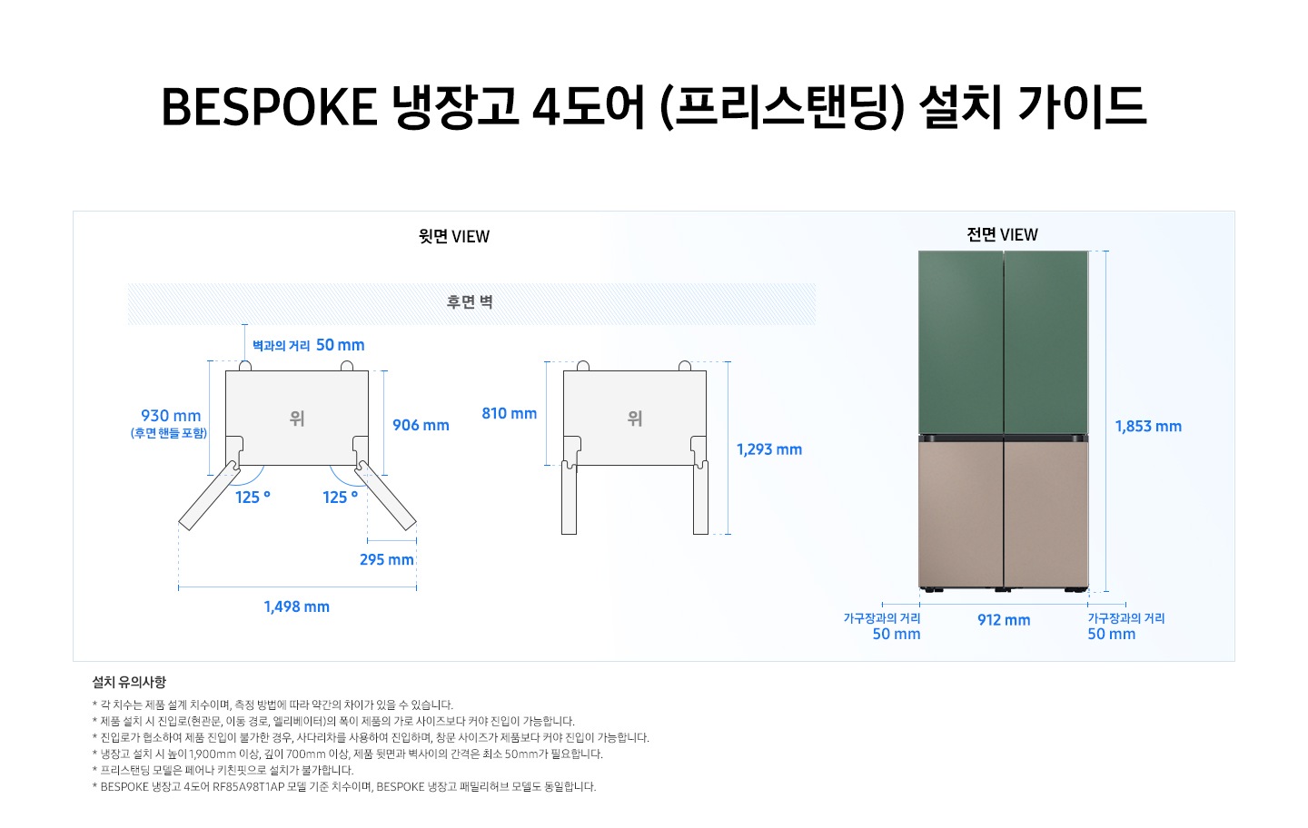BESPOKE 냉장고 4도어 (프리스탠딩) 설치가이드 이미지 입니다. 좌측 윗면 VIEW 영역에는 후면벽을 기준으로 벽과의 거리 50 mm, 후면 핸들 포함 길이 930 mm, 핸들 미포함 길이 906 mm, 도어 오픈 최대 각도 125도, 최대 각도로 오픈 시 도어 열림 길이 295 mm, 최대 도어 열림 길이를 포함한 제품 길이 1,498 mm가 표기되어 있습니다. 제품 정면(도어 제외) 단면에서 제품 후면 끝까지의 길이 810 mm, 도어 오픈 90도 시 도어 길이를 포함한 길이 1,293 mm가 표기되어 있습니다. 우측 전면 VIEW 영역에는 BESPOKE 냉장고 4도어 제품에 상칸 코타 그리너리, 하칸 새틴 토프 패널이 부착된 이미지와 함께 제품 전체 길이 1,853 mm, 가구장과의 거리 50 mm, 제품 자체 길이 912 mm가 표기되어 있습니다. 하단에는 '설치 유의사항 * 각 치수는 제품 설계 치수이며, 측정 방법에 따라 약간의 차이가 있을 수 있습니다. * 제품 설치 시 진입로(현관문, 이동 경로, 엘리베이터)의 폭이 제품의 가로 사이즈보다 커야 진입이 가능합니다. * 진입로가 협소하여 제품 진입이 불가한 경우, 사다리차를 사용하여 진입하며, 창문 사이즈가 제품보다 커야 진입이 가능합니다. * 냉장고 설치 시 높이 1,900mm 이상, 깊이 700mm 이상, 제품 뒷면과 벽사이의 간격은 최소 50mm가 필요합니다. * 프리스탠딩 모델은 페어나 키친핏으로 설치가 불가합니다. * BESPOKE 냉장고 4도어 RF85A98T1AP 모델 기준 치수이며, BESPOKE 냉장고 패밀리허브 모델도 동일합니다.' 내용의 디스클라이머가 기재되어있습니다.