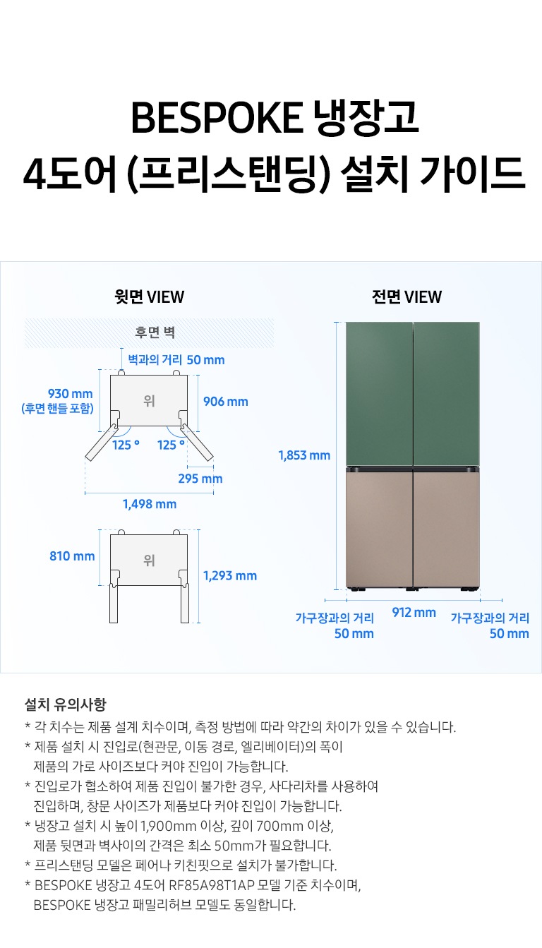 BESPOKE 냉장고 4도어 (프리스탠딩) 설치가이드 이미지 입니다. 좌측 윗면 VIEW 영역에는 후면벽을 기준으로 벽과의 거리 50 mm, 후면 핸들 포함 길이 930 mm, 핸들 미포함 길이 906 mm, 도어 오픈 최대 각도 125도, 최대 각도로 오픈 시 도어 열림 길이 295 mm, 최대 도어 열림 길이를 포함한 제품 길이 1,498 mm가 표기되어 있습니다. 제품 정면(도어 제외) 단면에서 제품 후면 끝까지의 길이 810 mm, 도어 오픈 90도 시 도어 길이를 포함한 길이 1,293 mm가 표기되어 있습니다. 우측 전면 VIEW 영역에는 BESPOKE 냉장고 4도어 제품에 상칸 코타 그리너리, 하칸 새틴 토프 패널이 부착된 이미지와 함께 제품 전체 길이 1,853 mm, 가구장과의 거리 50 mm, 제품 자체 길이 912 mm가 표기되어 있습니다. 하단에는 '설치 유의사항 * 각 치수는 제품 설계 치수이며, 측정 방법에 따라 약간의 차이가 있을 수 있습니다. * 제품 설치 시 진입로(현관문, 이동 경로, 엘리베이터)의 폭이 제품의 가로 사이즈보다 커야 진입이 가능합니다. * 진입로가 협소하여 제품 진입이 불가한 경우, 사다리차를 사용하여 진입하며, 창문 사이즈가 제품보다 커야 진입이 가능합니다. * 냉장고 설치 시 높이 1,900mm 이상, 깊이 700mm 이상, 제품 뒷면과 벽사이의 간격은 최소 50mm가 필요합니다. * 프리스탠딩 모델은 페어나 키친핏으로 설치가 불가합니다. * BESPOKE 냉장고 4도어 RF85A98T1AP 모델 기준 치수이며, BESPOKE 냉장고 패밀리허브 모델도 동일합니다.' 내용의 디스클라이머가 기재되어있습니다.