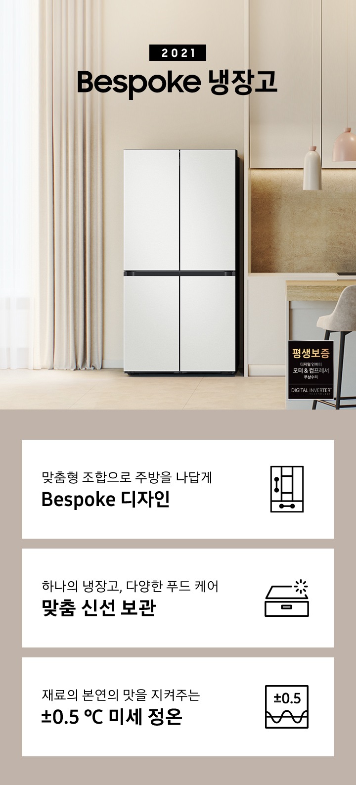 2021 Bespoke 냉장고 인테리어컷 입니다. 베이지톤 주방에 코타 화이트 컬러 냉장고가 설치되어 있습니다. 인테리어컷 우측 하단에는 디지털 인버터 모터&컴프레서 무상수리 평생보증 로고가 나와있습니다. 인테리어컷 하단에는 냉장고 특장점을 설명하는 문구와 아이콘이 나와있습니다. 좌측부터 맞춤형 조합으로 주방을 나답게 Bespoke 디자인 문구와 아이콘, 하나의 냉장고, 다양한 푸드 케어 맞춤 신선 보관 문구와 아이콘, 재료의 본연의 맛을 지켜주는 ±0.5℃ 미세 정온 문구와 아이콘이 나와있습니다.