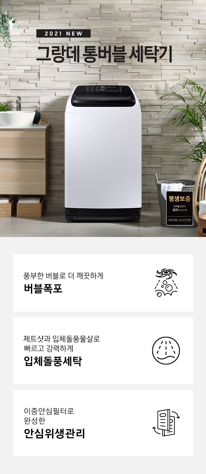 우측에는 나무들이 포함된 숲이 보이고 가운데에는 세탁기가 놓여져있습니다. 세탁기 윗편에는 2021 NEW 그랑데 통버블 세탁기라는 문구가있습니다. 세탁기 좌측에는 나무 서랍장이 2단으로 있고 그 위에는 세면대가 놓여져있습니다. 세탁기 우측에는 흰옷이 걸쳐있는 세탁바구니가 바닥에 있고 앞쪽에는 의자 2개가 놓여져있습니다. 이미지 우측 하단에는 평생보증마크 로고가 보입니다. 아래에는 아이콘과 문구와 함께 풍부한 버블로 더 깨끗하게 버블폭포, 제트샷과 입체돌풍물살로 빠르고 강력하게 입체돌풍세탁, 살균세탁과 스테인리스 이중안심필터로 완성한 안심위생관리가 3개의 핵심 요소로 보여지고 있습니다.