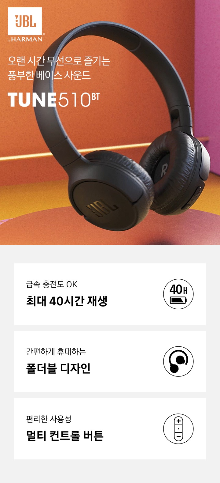 오랜 시간 무선으로 즐기는 풍부한 베이스 사운드 JBL TUNE 510BT KV 입니다. 급속충전도 OK 최대 40시간 재생, 간편하게 휴대하는 폴더블 디자인, 편리한 사용성 멀티 컨트롤 버튼 3 POD 가 있습니다.