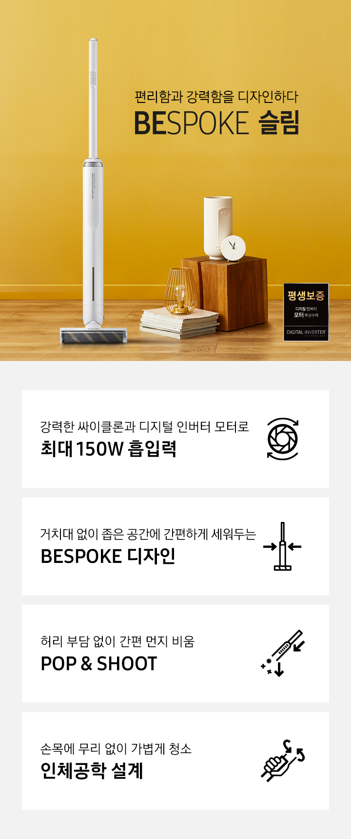 옐로우 톤 거실 가운데 편리함과 강력함을 디자인하다. BESPOKE 슬림 청소기가 놓여져있습니다. 오른쪽에는 금색 전등과 원목 상자 위에 하얀색 도자기 소품, 회색 소파가 있습니다. 강력한 싸이클론과 디지털 인버터 모터로 최대 150W 흡입력, 거치대 없이 좁은 공간에 간편하게 세워두는 BESPOKE 디자인, 허리 부담 없이 간편 먼지 비움 POP&SHOOP, 손목에 무리 없이 가볍게 청소 인체공학 설계