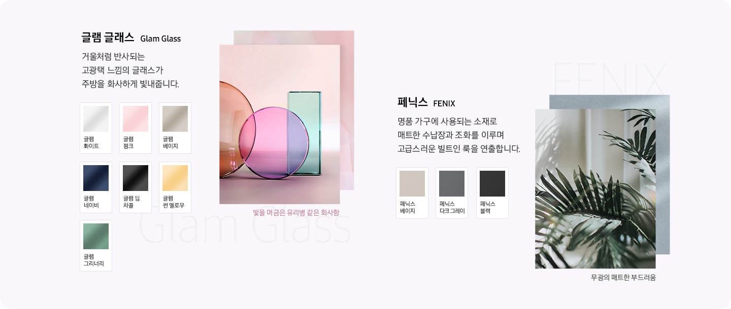 글램 글래스 거울처럼 반사되는 고광택 느낌의 글래스가 주방을 화사하게 빛내줍니다. 글램 화이트, 글램 핑으, 글램 베이지, 글램 네이비, 글램 딥 차콜, 글랩 썬 옐로우, 글램 그리너리, 빛을 머금은 유리병 같은 화사함 / 페닉스 명품 가구에 사용되는 소재로 매트한 수납장과 조화를 이루며 고급스러운 빌트인 룩을 연출합니다. 테닉스 베이지, 페닉스 다크 그레이, 페닉스 블랙, 무광의 매트한 부드러움 / 코타 메탈 메탈에 컬러를 입히고 구운 듯한 질감으로 표현하여 주방을 따뜻하게 연출해줍니다. 코타 화이트, 코타 차콜, 구워낸 토분 같은 따뜻함 / 새틴 글래스 벨벳같은 부드러운 광택과 스크래치에 강한 글래스가 주방에 편안함을 더해줍니다. 새틴 스카이블루, 새틴 베이지, 부드러운 광택의 편안함.