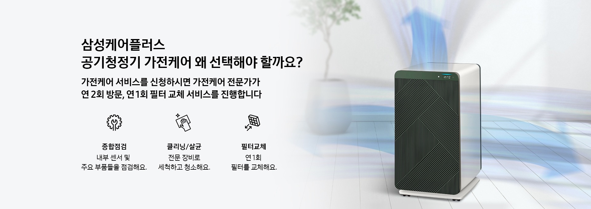 무풍큐브 공기청정기가 놓여져 있는 모습의 이미지입니다. 삼성케어플러스 공기청정기 가전케어 왜 선택해야 할까요? 가전케어 서비스를 신청하시면 가전케어 전문가가 연 2회방문, 연 1회 필터 교체 서비스를 진행합니다. 종합점검을 나타내는 아이콘과 텍스트가 보여집니다. 내부 센서 및 주요 부품들을 점검해요. 클리닝/살균을 나타내는 아이콘과 텍스트가 보여집니다. 전문 장비로 세척하고 청소해요. 필터교체를 나타내는 아이콘과 텍스트가 보여집니다. 연 1회 필터를 교체해요.