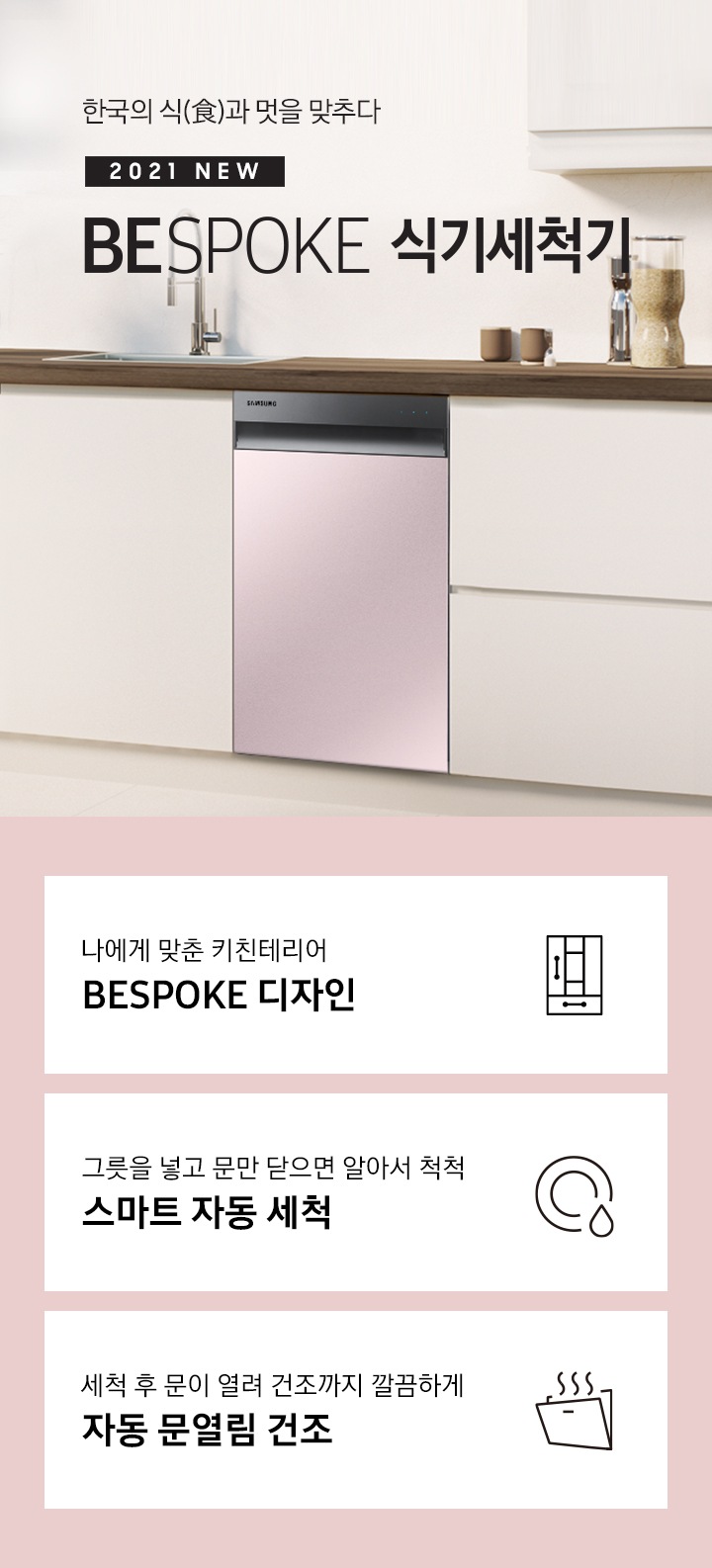 한국의 식과 멋을 맞추다. 2021 NEW BEPOKE 식기세척기'문구 우측에 프라임 핑크 컬러의 BESPOKE 식기세척기가 주방 싱크대에 빌트인으로 설치되어 있습니다. 하단 3POD '나에게 맞춘 키친인테리어 BESPOKE 디자인' 문구와 맞춤 가구를 표현하는 듯한 아이콘, '그릇을 넣고 문만 닫으면 알아서 척척 스마트 자동 세척' 문구와 접시가 물에 세척되는듯 표현된 아이콘, '세척 후 문이 열려 건조까지 깔끔하게 자동 문열림 건조'문구와 도어가 열려 열이 빠져나가는 식기세척기 아이콘이 보여집니다.