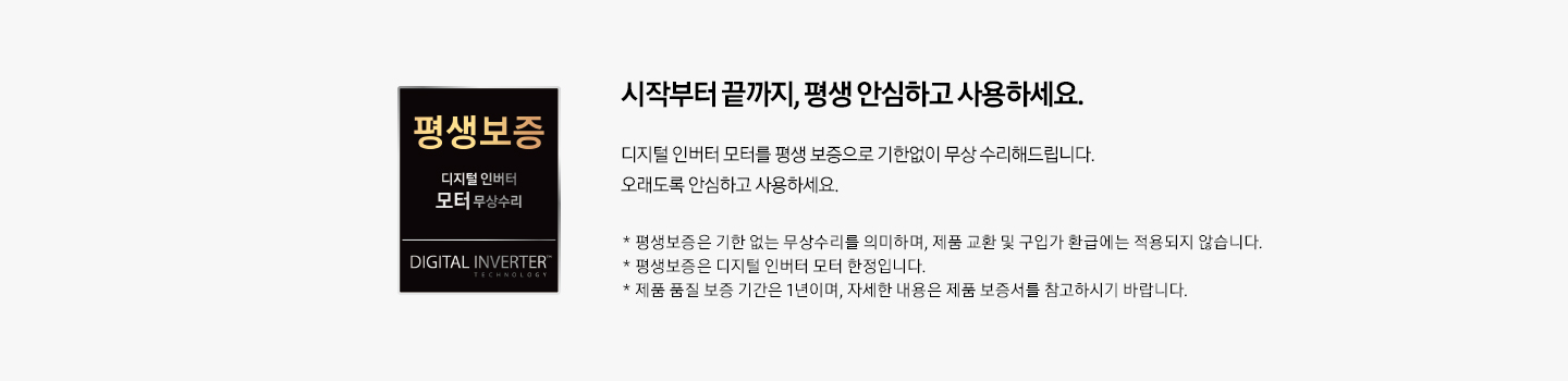 시작부터 끝까지, 평생 안심하고 사용하세요. 디지털 인버터 모터를 평생 보증으로 기한없이 무상 수리해드립니다. 오래도록 안심하고 사용하세요. * 평생보증은 기한 없는 무상수리를 의미하며, 제품 교환 및 구입가 환급에는 적용되지 않습니다. * 평생보증은 디지털 인버터 모터 한정입니다. * 제품 품질 보증 기간은 1년이며, 자세한 내용은 제품 보증서를 참고하시기 바랍니다.