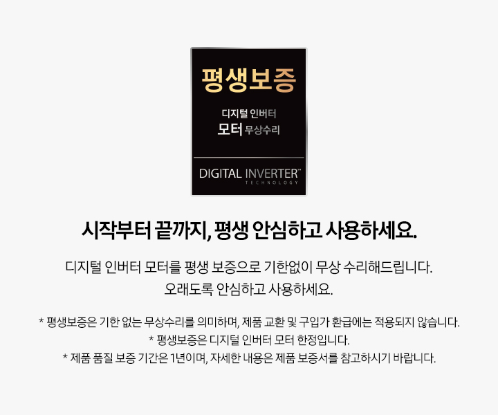 시작부터 끝까지, 평생 안심하고 사용하세요. 디지털 인버터 모터를 평생 보증으로 기한없이 무상 수리해드립니다. 오래도록 안심하고 사용하세요. * 평생보증은 기한 없는 무상수리를 의미하며, 제품 교환 및 구입가 환급에는 적용되지 않습니다. * 평생보증은 디지털 인버터 모터 한정입니다. * 제품 품질 보증 기간은 1년이며, 자세한 내용은 제품 보증서를 참고하시기 바랍니다.