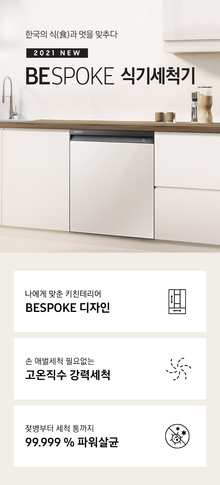 한국의 식과 멋을 맞추다. 2021 NEW BEPOKE 식기세척기. BESPOKE 식기세척기가 주방 싱크대에 빌트인으로 설치되어 있으며, 패널 컬러가 변환되고 있습니다. 나에게 맞춘 키친 인테리어 BESPOKE 디자인, 손 애벌세척 필요없는 고온직수 강력세척, 젖병부터 세척 통까지 99.999% 파워살균 아이콘이 하단에 보여집니다.