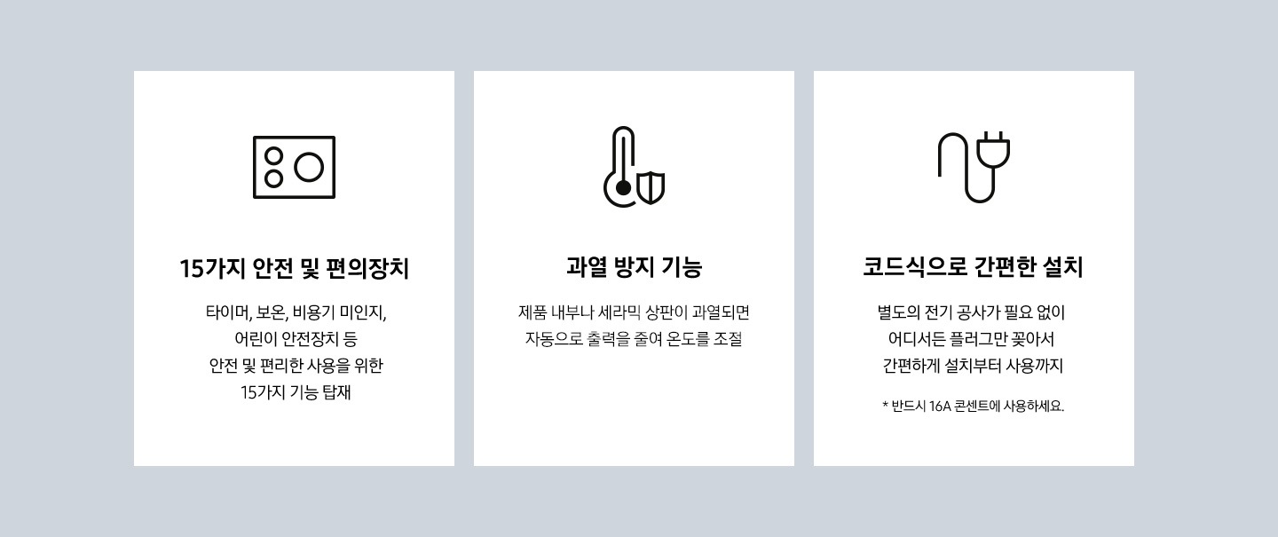 더 편리한 사용을 위한 다양한 기능 3가지가 나열 되어있습니다. 첫번째는 15가지 안전 및 편의장치 타이머, 보온, 비용기 미인지, 어린이 안전장치 등 안전 및 편리한 사용을 위한 15가지 기능 탑재 문구가 있고, 문구 위에 전기레인지 아이콘이 있습니다. 두번째는 과열 방지 기능, 제품 내부나 세라믹 상판이 과열되면 자동으로 출력을 줄여 온도를 조절 문구가 있고, 문구 위에 온도계와 방어 아이콘이 있습니다. 세번째는 코드식으로 간편한 설치 별도의 전기 공사가 필요 없이 어디서든 플러그만 꽂아서 간편하게 설치부터 사용까지 * 반드시 16A 콘센트에 사용하세요. 문구 위에 코드 모양 아이콘이 있습니다.